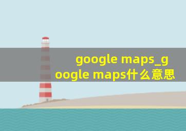 google maps_google maps什么意思